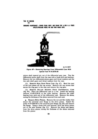 TM 9-1803B 
28757 
pinion shaft tapered pin out of the differential gear case. Tap the 
differential pinion shaft from the case with a brass drift and hammer. 
Remove the two differential pinion gears and thrust washers and the 
two axle shaft gears and thrust washers from the case. 
Bend the ears 
of the lock plates off the cap screws. Remove the cap screws that 
secure the ring gear to the case, and remove the ring gear. 
(3) 
Place the differential case in a, vise. Install the bearing 
remover 41-R-2378-30 to the roller bearing. Remove the roller 
bearing from each end of the differential case. Remove the shims, 
noting the thickness of the shims removed from each end. 
g. Remove Drive Pinion. Remove the nut and flat washer that 
secure the universal joint flange to the drive pinion. Install the 
puller 41-P-2905-60 to the universal joint flange (fig. 50) and remove 
the flange. Using a brass drift and hammer, drive the drive pinion 
out of the axle housing (fig. 5 1). Remove the shims and spacer 
from the drive pinion, noting the thickness of the shims removed 
from the pinion. 
58 
 