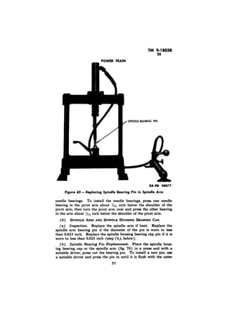 needle bearings. To install the needle bearings, press one needle 
bearing in the pivot arm about l/le inch below the shoulder of the 
pivot arm, then turn the pivot arm over and press the other bearing 
in the arm about l/Ils inch below the shoulder of the pivot arm. 
(6) 
Replace the spindle arm if bent. Replace the 
spindle arm bearing pin if the diameter of the pin is worn to less 
than 0.623 inch. Replace the spindle housing bearing cap pin if it is 
worn to less than 0.625 inch (step below). 
Place the spindle hous-ing 
bearing cap or the spindle arm (fig. 76) in a press and with a 
suitable driver, press out the bearing pin. To install a new pin, use 
a suitable driver and press the pin in until it is flush with the outer 
 
