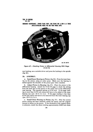 TM 9-1803B 
in Differential 
new bushing, use a suitable driver and press the bushing in the spindle 
(fig. 65). 
ASSEMBLY. 
a. Install Inner Bearing on Pinion (fig. 66). Press the inner bear-ing 
on the pinion, using an arbor press. Make sure the bearing is 
seated against the shoulder of the pinion gear when installed. 
b. Adjust Pinion in Housing (fig. 67). Place the pinion in the 
differential housing. Install the 41-G-176 gage to check the setting 
from the back face of the pinion to the center line of the differential 
case bearing. The standard setting is 0.719 inch. If the gage read-ing 
is more than 0.179 inch, shims will have to be added to the inner 
bearing cup (par. 25 b ( 1) (c)). If the gage reading is less than 
0.719 inch, shims will have to be removed from the inner bearing cup 
(par. 25 b (1) (c) ). 
c. Install Outer Bearing on Pinion (fig. 57). After the correct 
pinion setting has been obtained, install the spacer and the original 
amount of shims on the pinion. If the thickness of the original shims 
is unknown, install the shims totaling approximately 0.060 inch thick 
74 
 