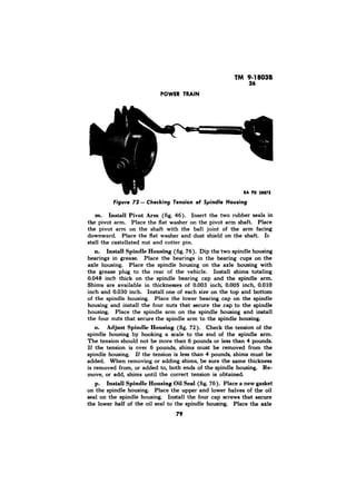 m. Install Pivot Arm (fig. 46). Insert the two rubber seals in 
the pivot arm. Place the flat washer on the pivot arm shaft. Place 
the pivot arm on the shaft with the ball joint of the arm facing 
downward. Place the flat washer and dust shield on the shaft. Ir, 
stall the castellated nut and cotter pin. 
n. Install Spindle Housing (fig. 76). Dip the two spindle housing 
bearings in grease. Place the bearings in the bearing cups 
axle housing. Place the spindle housing on the axle housing with 
the grease plug to the rear of the vehicle. Install shims totaling 
0.048 inch thick on the spindle bearing cap and the spindle arm. 
Shims are available in thicknesses of 0.003 inch, 0.005 inch, 0.010 
inch and 0.030 inch. Install one of each size on the top and bottom 
of the spindle housing. Place the lower bearing cap on the spindle 
housing and install the four nuts that secure the cap to the spindle 
housing. Place the spindle arm on the spindle housing and install 
the four nuts that secure the spindle arm to the spindle housing. 
o. Adjust Spindle Housing (fig. 72). Check the tension of the 
spindle housing by hooking a scale to the end of the spindle arm. 
The tension should not be more than 6 pounds or less than 4 pounds. 
If the tension is over 6 pounds, shims must be removed from the 
spindle housing. If the tension is less than 4 pounds, shims must be 
added. When removing or adding shims, be sure the same thickness 
is removed from, or added to, both ends of the spindle housing. Re-move, 
or add, shims until the correct tension is obtained. 
p. Install Spindle Housing Oil Seal (fig. 76). Place a new gasket 
on the spindle housing. Place the upper and lower halves of the oil 
seal on the spindle housing. Install the four cap screws that secure 
the lower half of the oil seal to the spindle housing. Place the axle 
79 
 