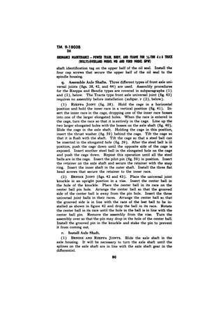 TM 9-18038 
%-TOW 4x TRW 
shaft identification tag on the upper half of the oil seal. Install the 
four cap screws that secure the upper half of the oil seal to the 
spindle housing. 
q. Axle Three different types of front axle uni-versal 
joints (figs. and 44) are used. Assembly procedures 
for the Rzeppa and Bendix types are covered in subparagraphs (1) 
and (2), below. The Tracta type front axle universal joint (fig. 43) 
requires no assembly before installation (subpar. below). 
(1) RZEPPA JOINT (fig. Hold the cage in a horizontal 
and hold the inner race in a position (fig. 41). In-sert 
the inner race in the cage, one of the inner race 
into one of the elongated When the race is entered 
the cage, turn the race so that it is in the cage. Line up the 
two elongated holes with the on the axle shaft (fig. 40). 
Slide cage the axle Holding cage this position, 
insert the (fig. behind the Tilt the cage so 
that it is flush with the Tilt the cage so that a steel ball can 
be in the elongated hole (fig. 39). After steel ball is iri 
position, push the cage down until opposite side of the cage is 
Insert another ball in the elongated hole on the cage 
and push the cage down. Repeat this operation the steel 
balls in cage. Insert the pilot (fig. in position. Insert 
the on the axle shaft secure the retainer with snap 
ring. Insert the inner shaft the outer shaft. Install the three flat 
head that the to the inner race. 
BENDIX JOINT 42 and 43). Place universal joint 
knuckle an upright position in a vise. Insert the center ball 
the hole of the Place the ball in its race on the 
ball pin hole. Arrange the center that grooved 
side the center ball away from the pin hole. Insert. the 
joint balls their races. Arrange the center ball that 
grooved side in line with the race of the last ball to be in-stalled 
shown figure 42 and drop the ball in its Rotate 
the center its race until hole the ball is in line with the 
ball pin. the vise. Turn the 
that pin drop the hole of the ball. 
Install the pin in the knuckle stake pin prevent 
it from out. 
1) BENDIX AND RZEPPA JOINTS. Slide the axle shaft in the 
axle housing. It will be necessary to turn the axle shaft until the 
splines on the axle shaft are in line with the axle shaft gear in the 
differential. 
 