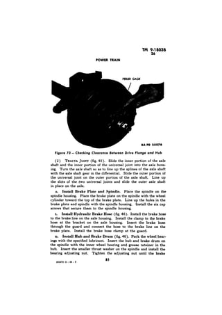 Figure 73 - Checking 
TRACTA JOINT (fig. 45). Slide the inner portion of the axle 
shaft and the inner portion of the universal joint into the axle hous-ing. 
Turn the axle shaft so as to line up the splines of the axle shaft 
with the axle shaft gear in the differential. Slide the outer portion of 
the universal joint on the outer portion of the axle shaft. Line up 
the slots of the two universal joints and slide the outer axle shaft 
in place on the axle. 
s. Install Brake Plate and Spindle. Place the spindle on the 
spindle housing. Place the brake plate on the spindle with the wheel 
cylinder toward the top of the brake plate. Line up the holes in the 
brake plate and spindle with the spindle housing. Install the six cap 
screws that secure them to the spindle housing. 
t. Install Hydraulic Brake Hose (fig. 46). Install the brake hose 
to the brake line on the axle housing. Install the clamp to the brake 
hose at the bracket on the axle housing. Insert the brake hose 
through the guard and connect the hose to the brake line on the 
brake plate. Install the brake hose clamp at the guard. 
u. Install Hub and Brake Drum (fig. 46). Pack the wheel,bear-ings 
with the specified lubricant. Insert the hub and brake drum on 
the spindle with the inner wheel bearing and grease retainer in the 
hub. Insert the smaller thrust washer on the spindle and install the 
bearing adjusting nut. Tighten the adjusting nut until the brake 
855413 0 - 49 - 6 
 