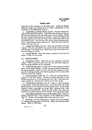 brake line at the connection on the brake plate. Install the flexible 
hydraulic brake line leading from the frame crossmember at the 
connection at the differential housing. 
n. Install Hub and Brake Drum (fig, 82). Pack the wheel bear-ings 
with the specified lubricant. Install the inner bearing in place in 
the hub and install the hub and brake drum on the housing. Install 
the outer wheel bearing and thrust washers. Install and tighten the 
bearing adjusting nut until the brake drum binds, then back it 
one-sixteenth turn. This will give the correct wheel bearing adjust-ment. 
Install the lock washer and lock nut. Bend the ears of the lock 
washer over the lock nut. 
o. Install Axle Shafts (fig. 82). Insert the axle shaft in the axle 
housing. Turn the axle shaft to line up the splines on the axle shaft 
with the gear in the differential. Install the six cap screws that secure 
the drive flange to the hub. 
p. Inetall Wheels. Place the wheel in position on the hub and 
secure it with five cap screws. 
34. INSTALLATION. 
a. Preliminary Work. Place the rear axle assembly under the 
vehicle. With a hydraulic jack, raise the rear axle high enough so 
that the spring shackles can be connected. 
b. Install Springs (fig. 77). Raise the two rear springs and install 
them on the spring shackles. Install the spring shackle bushings in 
the spring shackles. Lower the jack until the axle assembly is rest-ing 
on the springs, making sure that the spring tie bolt is in line with 
the hole on the axle housing. 
c. Install Spring U-bolts (fig. 77). Place the spring U-bolts in 
position on the axle housing, Install the spring seat plate on the 
U-bolts and secure it to the spring with four nuts. The same pro-cedure 
applies for installing the U-bolts on the other spring. 
d. Install Shock Absorbers (fig. 77). Insert a rubber mounting 
in each side of each shock absorber eye. Place the lower end of the 
shock absorber on the bracket at the spring seat plate. If new shock 
absorber rubber mountings are being used, compress them with 
compressor 41-C-2554-400. Install the flat washer and cotter pin 
that secure the shock absorber to the bracket on the spring seat plate. 
e. Install Hydraulic Brake Line and Propeller Shaft. Install the 
flexible hydraulic line to the connection at the differential housing 
(fig. 77). Connect the propeller shaft at the axle (par. 21 a). 
f. Lubricate. Fill the differential to proper level with specified 
oil. Apply specified grease to all fittings. Bleed the hydraulic brake 
system. Refer to TM 9-803. 
97 
 