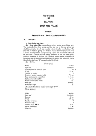 TM 9-1803B 
36 
CHAPTER 3 
BODY AND FRAME 
Section I 
SPRINGS AND SHOCK ABSORBERS 
36. SPRINGS. 
a. Description and Data. 
(1) Description. The front and rear springs are the semi-elliptic type. 
The front end of the front springs and the rear end of the rear springs are 
shackled, using the U-bolt type shackle with a threaded core bushing. The 
rear ends of the front springs and the front ends of the rear springs each have 
a bronze bushing and are each pivoted by a pivot bolt mounted to a bracket 
on the frame. A torque reaction spring, mounted on the left front spring, 
stabilizes the torque of the front axle. The front springs appear to be identical 
in construction but are different in load carrying ability. The left spring can be 
identified by the letter “L” stamped on the No. 8 leaf. 
(2) DATA. 
Front spring: 
Make Mather 
Type leaf Parabolic 
Length (center to center of eye) 36¼ in. 
Width 1¾ in. 
Number of leaves 8 
Front eye (center to center bolt) 181/s in. 
Rear eye (center to center bolt) 18 1/a in. 
Left camber under 525 lb ••~ in. 
Right camber under 390 lb 6 in. 
Rear eye Bushing 
Rebound clips . 4 
Product of military media copyright 1999 
Rear springs: 
Make Mather 
Type leaf . Parabolic 
Length 42 in. 
Width 1¾ in. 
Number of leaves 9 
Rebound clips 4 
Camber under 800 lb ¾ in. 
Eye to center bolt 21 in. 
Front eye Bushing 
 