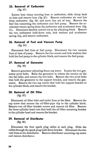 25. Removal of Carburetor 
(fig. 27) 
Loosen hose clamp securing hose to carburetor, slide clamp back 
on hose and remove hose (fig. 27). Remove carburetor air vent line 
from carburetor (fig. 32) and move line out of way. Remove the 
fuel line connecting the carburetor and fuel pump. Remove the ac-celerator 
return spring from the carburetor and accelerator lever (fig. 
31). Disconnect throttle control rod at the adjusting block. Remove 
the two carburetor hold-down nuts, lock washers and accelerator 
spring clip, and remove carburetor. 
26. Removal of Fuei and Vacuum Pump 
(fig- 30) 
Disconnect fuel lines at fuel pump. Disconnect the two vacuum 
lines at base of pump. Remove the two screws and lock washers that 
hold the fuel pump to the cylinder block, and remove the fuel pump. 
27. Removal of Generator 
(fig- 33) 
Remove generator-adjusting-brace cap screw. Loosen the two gen-erator 
pivot bolts. Raise the generator to release the tension on the 
two fan belts, and remove the two belts. Remove the two pivot bolts 
that hold the generator to the support bracket, and remove the gen-erator. 
Remove the two cap screws that hold the support bracket to 
the cylinder block, and remove the bracket. 
28. Removal of Oil Filter 
(fig. 27) 
Disconnect oil filter inlet and outlet lines at the filter. Remove the 
cap screw that secures the oil-filler-pipe clip to the cylinder block. 
Remove two oil filter bracket screws and remove oil filter. Remove 
the three cylinder head nuts that hold the oil filter mounting bracket 
to the cylinder head and remove the bracket. 
29. Removal of Distributor 
(fiiz- 33) 
Disconnect the four spark plug cables at each plug. Slide the 
cables through the spark plug hold-down bracket. Disconnect the two 
vent lines at the distributor. Remove distributor mounting cap screw 
and remove distributor. 
 