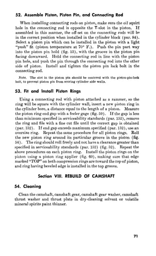 52. Assemble Piston, Piston Pin, and Connecting Rod 
When installing connecting rods on piston, make sure the oil squirt 
hole in the connecting rod is opposite the T-slot in the piston. If 
assembled in this manner, the off-set on the connecting rods will bn 
in the correct position when installed in the cylinder block (par. 84). 
Select a piston pin which can be installed in the piston with a light 
“push” fit (piston temperature at 70’ F.) . Push the pin part wa.y 
into the piston pin hold (fig. 53)) with the groove in the piston pin 
facing downward. Hold the connecting rod in line with the pistoa 
pin hole, and push the pin through the connecting rod into the other 
side of piston. Install and tighten the piston pin lock bolt in the 
connecting rod. 
Note. The slot in the piston pin should be centered with the piston-pin-lock 
bolt, to prevent piston pin from scoring cylinder side walls. 
53. Fit and Install Piston Rings 
Using a connecting rod with piston attached as a rammer, so the 
ring will be square with the cylinder wall, insert a new piston ring in 
the cylinder bore, a distance equal to the length of a piston. Measure 
the piston ring end gap with a feeler gage (fig. 59). If the gap is less 
than minimum specified in serviceability standards (par. 152)) remove 
the ring and file with a fine cut file until the correct gap is obtained 
(par. 152). If end gap exceeds maximum specified (par. 152)) use an 
oversize ring. Repeat the same procedure for all piston rings. Roll 
the new piston ring around its particular groove in the piston (fig. 
54). The ring should roll freely and not have a clearance greater than 
specified in serviceability standards (par. 152) (fig. 52). Repeat the 
above procedures on each piston ring. Install the piston rings on the 
piston using a piston ring applier (fig. 60)) making sure that edge 
marked “TOP” on both compression rings are toward the top of piston, 
and ring having beveled edge is installed in the top groove. 
Section VIII. REBUILD OF CAMSHAFT 
54. Cleaning 
Clean the camshaft, camshaft gear, camshaft gear washer, camshaft 
thrust washer and thrust plate in dry-cleaning solvent or volatile 
mineral spirits paint thinner. 
71 
 