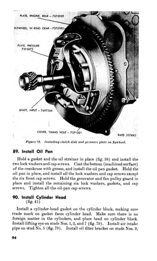 disk on 
89. Install Oil Pan 
Hold a gasket and the oil strainer in place (fig. 38) and install the 
two lock washers andcap screws. Coat the bottom (machined surface) 
of the crankcase with grease, and install the oil pan gasket. Hold the 
oil pan in place, and install all the lock washers and cap screws except 
the six front cap screws. Hold the generator and fan pulley guard in 
place and install the remaining six lock washers, gasket,s, and cap 
screws. Tighten all the oil-pan cap screws. 
90. Inyt$l Cylinder Head 
Install a cylinder-head gasket on the cylinder block, making sure 
trade mark on gasket faces cylinder head. Make sure there is no 
foreign matter in the cylinders, and place head on cylinder block. 
Install lifting eye on studs Nos. 1,2, and 7 (fig. 79). Install air intake 
pipe on stud No. 5 (fig. 79). Install oil filter bracket on studs Nos. 9, 
94 
 