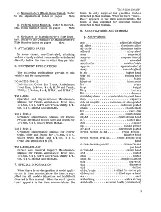 £. Nomenclature (Basic Noun Name). Refer 
to the alphabetical index on pages thru 
"d. Federal Stock Number. Refer to the Fed-eral 
stock number index on pages thru 
e. Ordnance or Manufacturer's Part Num­ber. 
Refer to the Ordnance or Manufacturer's 
Part Number Index on pages thru 
5. ATTACHING PARTS 
In some cases, non-illustrated, attaching 
and/or closely related items are listed indented 
directly below the item to which they pertain. 
6. PERTINENT PUBLICATIONS 
The following publications pertain to this 
vehicle and its components. 
LO 9-2320-208-12 
Lubrication Order for Truck, Ambulance: 
front line, l/4-ton, 4 x 4, M170 and Truck, 
Utility: 1/4-ton, 4 x 4, M38Al and M38AIC. 
TM 9-8014 
Operator and Organizational Maintenance 
Manual for Truck, Ambulance: front line, 
1/4-ton, 4 x 4, M170 and Truck, utility: 1/4­ton, 
4 x 4, M38Al and M38AIC. 
TM 9-8015-1 
Ordnance Maintenance Manual for Engine 
(Willys-Overland Model MD) and clutch for 
1/4-ton, 4 x 4, utility truck M38Al. 
TM 9-8015-2 
Ordnance Maintenance Manual for Power 
train, body and frame for 1/4-ton, 4 x 4, 
utility truck M38Al and 1/4-ton, 4 x 4, 
front line ambulance M170. 
TM 9-2320-208-34P 
Direct and General Support Maintenance 
Manual for Truck, Ambulance: front line, 
1/4-ton, 4 x 4, M170 and Truck, utility: 1/4­ton, 
4 x 4, M38Al and M38AIC. 
7. SPECIAL INFORMATION 
When there is no designation of model appli­cation 
in item nomenclature the item is sup­plied 
for all models (Gasoline and Multifuel) 
covered in this manual. When the word "gaso­line" 
appears in the item nomenclature, the 
TM 9-2320-208-20P 
item is only supplied for gasoline models 
covered in this manual. When the word "multi­fuel" 
appears in the item nomenclature, the 
item is only supplied for multifuel models 
covered in this manual. 
8. ABBREVIATIONS AND SYMBOLS 
e' Abbreviations. 
adj adjust(able)(ing) 
al-alloy .•............ . aluminum alloy 
at-oxide aluminum oxide 
alloy-S alloy steel 
amp ampere(s) 
amp-hr amperehour(s) 
anld annealed 
anodic-fin. anodic-finish 
approx approximate(ly) 
assy assembly(ies) 
b-hd . . . . . . . . . . . . . . . . . . . button head 
bdg-hd binding head 
blk black 
blunt-pt : blunt point 
br brass 
brgt bright 
btry battery 
bz bronze 
cand-bay-base .• •. candelabra bayonet base 
cap. ..... ....•..•••...... capacity 
cd- or zn-pltd .••• cadmium or zinc-plated 
cd-pltd .....••....... cadmium plated 
cham ....•..••...•..•.. chamfer(ed) 
CI ..••.......•......•.... cast iron 
ck ....•••.••.•.....•... countersunk 
ck-hd .. •......•... •• countersunk head 
cll center line 
cop copper 
cp candle power 
cr-pltd chromium plated 
cross-recess-fil-hd cross-recess-fillister 
head 
cross-recess-oval-hd .... cross-recess oval 
head 
cross-recess-pan-hd cross-recess 
pan head 
crown-hd crown head 
ctd coated 
dble " double 
dble-fil double filament 
deg degree(s) 
dia . . . . . . . . . . . . . . . . ". . . . . . diameter 
dId . . . . . . . . . . • . . . . . . . . . . . . drilled 
dld-r/c-ptn drilled for cotter pin 
dld-sq-hd drilled square head 
ea ...•...............•...... each 
ext-strong . . . . . . . . . • '.' . . . extra strong 
ext-teeth •...•. external teeth (lockwasher) 
3 
 