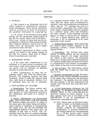 TM 9-2320-208-20P 
SECTION I 
PREFACE 
1. GENERAL 
a. This manual is an illustrated list of all 
items required or authorized for organiza­tional 
maintenance. Items having allowances 
must be on hand or on order at all times in 
the quantities determined by paragraph 3~. 
b. For prices of the Ordnance items listed 
herein, see the appropriate supply manual of 
the SM 9-2 series, Stock List of All Items ­Price 
List.. Prices of items that are the re­sponsibility 
of Materiel Control agencies other 
than Ordnance Materiel Control may be ob­tained 
from the appropriate type-2 supply 
manuals for those services. 
c.. Additional applications of items in this 
manual are listed in the supply manuals of 
the SM 9-3 series, Stock List of Repair 
Parts Cross Reference List (XL). 
2. REQUISITION NOTES 
a. If the exact item requisitioned is not 
furnished or if other action is necessary, the 
exact nature of the action taken by the supply­ing 
agency will be indicated by standard 
symbols on prescribed forms. 
b. When requisitioning an item, the re­questing 
agency will order the listed item. 
However, the supplying agencies will take 
necessary action to issue the exhaust stock 
item until stock is exhausted, whether it be 
an individual item, kit, set, or assembly. 
3. EXPLANATION OF COLUMNS 
.2,.. Illustrations. The figure number sub­column 
identifies the illustration and the 
item number is cross-referenced directly to 
the illustration and keyed to a picture of 
the item. 
b. Source, Maintenance and Recoverable 
Code. This column lists a code that indicates 
the selection status and source of supply of 
the repair part, the lowest category of mainte­nance 
capable of installing or manufacturing 
the repair part, and the recoverability and 
expendability aspects of the repair part. An 
example of this code is P-O-R. The "p" 
indicates that the item is a mission stockage 
list repair part that is procured and stocked 
on a national program basis; the "0" indi­cates 
that the repair part is authorized to 
operator, crew and organizational maintenance 
units; and the "R" indicates the part is a 
recoverability, expendable item. When repair 
parts supply responsibility has been assigned 
to a materiel agency other than Ordnance, 
the basic number of the supplying materiel 
agency is listed in column 2a, for example, 
"11" for a Signal Materiel item. Refer to 
paragraph 9 for an explanation of all codes 
appearing in this manual. 
c. Federal Stock Number. This columnlists 
the Federal stock number assigned by the 
Cataloging Division, Armed Forces Supply 
Support Center. 
d. Description. The Federal item name 
(shown in capital letters) and any additional 
description required for supply operations 
are listed in this column. All dimensions 
listed are in inches unless otherwise specified. 
For further identification, the Materiel Control 
or manufacturer's part number is parentheti­cally 
listed at the end of each nomenclature. 
e. Unit of Issue. The Unit of Issue column 
lists the actual unit of issue for each item 
(ea, ft, etc.). 
f. Quantity Incorporated in Unit. The quan­tity 
shown in this column indicates the number 
of the listed item required for the particular 
use indicated. The quantity does not reflect 
the total quantity of the part required for the 
vehicle since that part may have other func­tional 
uses. 
g. IS-Day Maintenance Allowance Per 100 
Equipments. No quantities are listed in these 
columns. Refer to TM 9-2300-223-20P for 
allowance factors for items stocked. If an 
item appears here and is not listed in TM 
2300-223-20P it can be requisitioned as 
required for immediate use only. 
(1) This column lists an allowance factor 
which is based on the latest mortality 
data and is the estimated average 
quantity required by organizational 
maintenance to provide maintenance 
and supply support for 100 equipments 
for a 15-day period under combat 
condtions. A decimal fraction system 
 