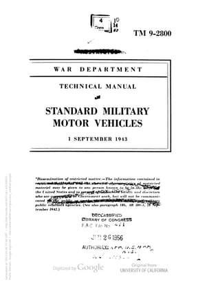 TM 9-2800 
WAR DEPARTMENT 
TECHNICAL MANUAL 
x" 
iK 
STANDARD MILITARY 
MOTOR VEHICLES 
1 SEPTEMBER 1943 
'/>i si. »i i n df mn o/ restricted matter. — />« information contained in 
materiel may be given to any person A/IOK n, /o (j^,/rt-U<«' 
the United States at uf tq por^lffiqfitiii3iiWHifiF:la''nti ami 
lKo'vern men t trorfc, but ici// nof fw conimuni-who 
are 
public re 
tember 1942.) 
___ - 
ncieii. (See also paragraph lib, AR 380-5, . 
BBRARY OB 
F.A.C. File No. 47 * 
JUN261956 
AUTHORJDfc >i /T». 
Generated on 2013-05-06 07:48 GMT / http://hdl.handle.net/2027/uc1.b3244022 
Public Domain, Google-digitized / http://www.hathitrust.org/access_use#pd-google 
 