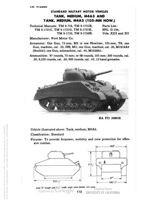 STANDARD MILITARY MOTOR VEHICLES 
TANK, MEDIUM, M4A3 AND 
TANK, MEDIUM, M4A3 (1O5-MM HOW.) 
Technical Manuals: TM 9-759, TM 9-1731B, Parts List: 
TM 9-1731C, TM 9-1731G, TM 9-1731K, SNL G-104, 
TM 9-1750, TM 9-1750B. Vols. XIII and XV 
Manufacturer: Ford Motor Co. 
Armament: One Gun, 75-mm, M3 or one Howitzer, 105-mm, T8; one 
Gun, machine, cal. .50, HB, M2; one Gun, machine, cal. .30, M1919A4 
(flexible); one Gun, submachine, cal. .45, M1928A1. 
Ammunition: 97 rounds, 75-mm; or 68 rounds, 105-mm; 300 rounds, cal. 
.50; 6,250 rounds, cal. .30; 600 rounds, cal. .45; 12 hand grenades. 
RA PD 308928 
Vehicle illustrated above: Tank, medium, M4A3. 
Classification: Standard 
Purpose: To provide firepower, mobility and crew protection for offen-sive 
combat. 
-103'- 
"232,4* 
Add 15• length and !> s" width when sand shields are used. 
112 
Generated on 2013-05-07 17:21 GMT / http://hdl.handle.net/2027/uc1.b3244022 
Public Domain, Google-digitized / http://www.hathitrust.org/access_use#pd-google 
 