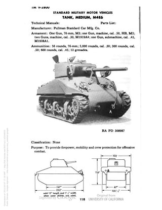 im v-^ouu 
STANDARD MILITARY MOTOR VEHICLES 
TANK, MEDIUM, M4E6 
Technical Manuals: Parts List: 
Manufacturer: Pullman Standard Car Mfg. Co. 
Armament: One Gun, 76-mm, M3; one Gun, machine, cal. .50, HB, M2; 
two Guns, machine, cal. .30, M1919A4; one Gun, submachine, cal. .45, 
M1928A1. 
Ammunition: 56 rounds, 76-mm; 5,000 rounds, cal. .30; 300 rounds, cal. 
.50; 600 rounds, cal. .45; 12 grenades. 
RA PD 308987 
Classification: None 
Purpose: To provide firepower, mobility and crew protection for offensive 
combat. 
103 
add 15" length and I1 s" width 
when sand shields are used. 
118 
Generated on 2013-05-07 17:19 GMT / http://hdl.handle.net/2027/uc1.b3244022 
Public Domain, Google-digitized / http://www.hathitrust.org/access_use#pd-google 
 
