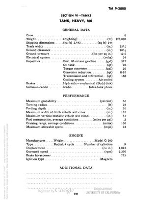 TM 9-2800 
SECTION VI-TANKS 
TANK, HEAVY, M6 
GENERAL DATA 
Crew 6 
Weight (Fighting) (Ib) 120,000 
Shipping dimensions (cu ft) 2,442 (sq ft) 244 
Track width (in.) 
Ground clearance (in.) 
Ground pressure (Ibs per sq in.) 12.5 
Electrical system (volts) 24 
Capacities Fuel, 80 octane gasoline (gal) 322 
Oil tank (qt) 98 
Torque converter (gal) 26 
Converter reduction (qt) 8-10 
Transmission and differential.. . (qt) 168 
Cooling system Air-cooled 
Brakes Hydraulic—mechanical (Budd disk) 
Communication Radio Intra-tank phone 
PERFORMANCE 
Maximum gradability (percent) 60 
Turning radius (ft) 28 
Fording depth (in.) 36 
Maximum width of ditch vehicle will cross (in.) 132 
Maximum vertical obstacle vehicle will climb (in.) 42 
Fuel consumption, average conditions (miles per gal) .3 
Cruising range, average conditions (miles) 100 
Maximum allowable speed (mph) 23 
ENGINE 
Manufacturer Wright Model G-200 
Type Radial, 4 cycle Number of cylinders 9 
Displacement (cu in.) 1,823 
Governed speed (rpm) 2,300 
Brake horsepower 775 
Ignition type Magneto 
ADDITIONAL DATA 
121 
Generated on 2013-05-07 17:17 GMT / http://hdl.handle.net/2027/uc1.b3244022 
Public Domain, Google-digitized / http://www.hathitrust.org/access_use#pd-google 
 