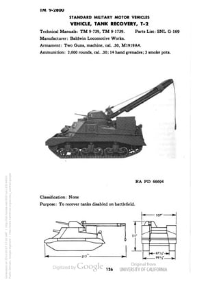 T/V 9-28OO 
STANDARD MILITARY MOTOR VEHICLES 
VEHICLE, TANK RECOVERY, T-2 
Technical Manuals: TM 9-739, TM 9-1739. Parts List: SNL G-169 
Manufacturer: Baldwin Locomotive Works. 
Armament: Two Guns, machine, cal. .30, M1919A4. 
Ammunition: 2,000 rounds, cal. .30; 14 hand grenades; 3 smoke pots. 
w 
RA PD 66694 
Classification: None 
Purpose: To recover tanks disabled on battlefield. 
107"- 
o 
A 
I 
^^ 
"•-^^ 
r 
: 
i  — 
 
•* — 
_ 99 4" _ 
126 
Generated on 2013-05-07 17:16 GMT / http://hdl.handle.net/2027/uc1.b3244022 
Public Domain, Google-digitized / http://www.hathitrust.org/access_use#pd-google 
 