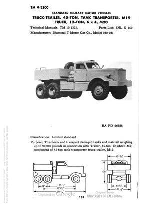 TM 9-2800 
STANDARD MILITARY MOTOR VEHICLES 
TRUCK-TRAILER, 45-TON, TANK TRANSPORTER, Ml9 
TRUCK, 12-TON, 6x4, M2O 
Technical Manuals: TM 10-1225. Parts List: SNL G-159 
Manufacturer: Diamond T Motor Car Co., Model 980-981 
RA PD 66686 
Classification: Limited standard 
Purpose: To recover and transport damaged tanks and materiel weighing 
up to 90,000 pounds in connection with Trailer, 45-ton, 12-wheel, M9, 
component of 45-ton tank transporter truck-trailer, M19. 
128 
Generated on 2013-05-07 17:15 GMT / http://hdl.handle.net/2027/uc1.b3244022 
Public Domain, Google-digitized / http://www.hathitrust.org/access_use#pd-google 
 