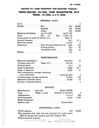 IM y- 
SECTION VII-TANK TRANSPORT AND RECOVERY VEHICLES 
TRUCK-TRAILER, 45-TON, TANK TRANSPORTER, Ml 9 
TRUCK, 12-TON, 6x4, M2O 
GENERAL DATA 
Crew 2 
Weight Net (Ib) 26,600 
Payload (Ib) 18,400 
Gross (Ib) 45,000 
Shipping dimensions (cu ft) 1,620 (sq ft) 194 
Tires Ply ... 14 Size . . . 12.00 x 20 
Tread, center to center (in.) Front 75% Rear 74 
Ground clearance (in.) 11J/g 
Electrical system (volts) 6 
Capacities Fuel, 50 cetane Diesel fuel oil. . (gal) 150 
Cooling system (qt) 61 
Crankcase (refill) (qt) 26 
Brakes Air 
PERFORMANCE 
Maximum gradability (percent) 25 
Turning radius (ft) Right 32H Left 36 
Fording depth (in.) 32 
Angle of approach (deg) 40 H 
Angle of departure (deg) 51 
Fuel consumption, average conditions, 
with towed load (miles per gal) 2 
Cruising range, average conditions (miles) 300 
Maximum allowable speed (mph) 22 
Number of speeds forward 5 
ENGINE 
Manufacturer Hercules Model DFXE 
Type Diesel, 4 cycle Number of cylinders 6 
Displacement (cu in.) 893 
Governed speed (rpm) 1,600 
Brake horsepower 
Ignition type Compression 
ADDITIONAL DATA 
Winch capacity (Ib) 40,000 
Was equipped with open cab and provision for truck mount 
Generated on 2013-05-07 16:48 GMT / http://hdl.handle.net/2027/uc1.b3244022 
Public Domain, Google-digitized / http://www.hathitrust.org/access_use#pd-google 
M36 for antiaircraft machine gun after August 1943. 
Winch mounted in center. 
 