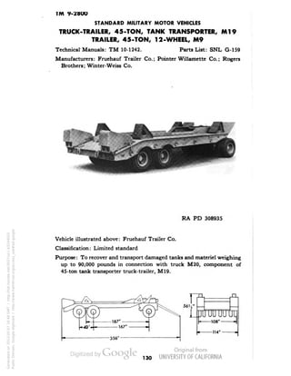 TM 9-Z8OO 
STANDARD MILITARY MOTOR VEHICLES 
TRUCK-TRAILER, 45-TON, TANK TRANSPORTER, Ml9 
TRAILER, 45-TON, 12-WHEEL, M9 
Technical Manuals: TM 10-1242. Parts List: SNL G-159 
Manufacturers: Fruehauf Trailer Co.; Pointer Willamette Co.; Rogers 
Brothers; Winter-Weiss Co. 
RA PD 308935 
Vehicle illustrated above: Fruehauf Trailer Co. 
Classification: Limited standard 
Purpose: To recover and transport damaged tanks and materiel weighing 
up to 90,000 pounds in connection with truck M20, component of 
45-ton tank transporter truck-trailer, M19. 
130 
Generated on 2013-05-07 16:48 GMT / http://hdl.handle.net/2027/uc1.b3244022 
Public Domain, Google-digitized / http://www.hathitrust.org/access_use#pd-google 
 