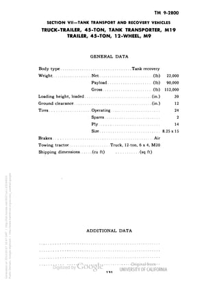 TM 9-2800 
SECTION VII-TANK TRANSPORT AND RECOVERY VEHICLES 
TRUCK-TRAILER, 45-TON, TANK TRANSPORTER, Ml9 
TRAILER, 45-TON, 12-WHEEL, M9 
GENERAL DATA 
Body type Tank recovery 
Weight Net (Ib) 22,000 
Payload (Ib) 90,000 
Gross (Ib) 112,000 
Loading height, loaded (in.) 39 
Ground clearance (in.) 12 
Tires Operating 24 
Spares 2 
Ply 14 
Size 8.25x15 
Brakes Air 
Towing tractor Truck, 12-ton, 6x4, M20 
Shipping dimensions (cu ft) (sq ft) 
ADDITIONAL DATA 
111 
Generated on 2013-05-07 16:47 GMT / http://hdl.handle.net/2027/uc1.b3244022 
Public Domain, Google-digitized / http://www.hathitrust.org/access_use#pd-google 
 