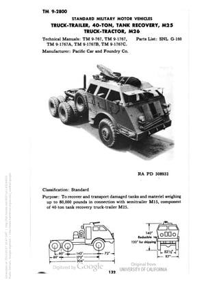 TM 9-2800 
STANDARD MILITARY MOTOR VEHICLES 
TRUCK-TRAILER, 4O-TON, TANK RECOVERY, M25 
TRUCK-TRACTOR, M26 
Technical Manuals: TM 9-767, TM 9-1767, Parts List: SNL G-160 
TM 9-1767A, TM 9-1767B, TM 9-1767C. 
Manufacturer: Pacific Car and Foundry Co. 
RA PD 308932 
Classification: Standard 
Purpose: To recover and transport damaged tanks and materiel weighing 
up to 80,000 pounds in connection with semitrailer M15, component 
of 40-ton tank recovery truck-trailer M25. 
120" for shipping 
132 
Generated on 2013-05-07 16:47 GMT / http://hdl.handle.net/2027/uc1.b3244022 
Public Domain, Google-digitized / http://www.hathitrust.org/access_use#pd-google 
 