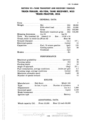 im •y- 
SECTION VII-TANK TRANSPORT AND RECOVERY VEHICLES 
TRUCK-TRAILER, 4O-TON, TANK RECOVERY, M25 
* TRUCK-TRACTOR, M26 
GENERAL DATA 
Crew 7 
Weight Net (Ib) 48,000 
Fifth wheel load (Ib) 55,000 
Gross (Ib) 103,000 
Semitrailer maximum gross. . . .(Ib) 116,300 
Shipping dimensions (cu ft) (sq ft) 
Tires .Ply (combat) 20. . .(desert) 14 Size . . . 14.00 x 24 
Tread, center to center (in.)Front 82 Rear 98 
Ground clearance (in.) 14'4 
Electrical system (volts) 12 
Capacities Fuel, 70 octane gasoline (gal) 120 
Cooling system (qt) 58 
Crankcase (qt) 
Brakes Air 
PERFORMANCE 
Maximum gradability (percent) 30 
Turning radius (ft) 46 
Fording depth (in.) 42 
Angle of approach (deg) 32 Y2 
Fuel consumption, average conditions (miles per gal) 2.2 
Cruising range, average conditions (miles) 265 
Maximum allowable speed (niph) 28 
Number of speeds forward 12 
ENGINE 
Manufacturer Hall-Scott Model 440 
Type In-line, 4 cycle Number of cylinders 6 
Displacement (cu in.) 1,090 
Governed speed (rpm) 2,100 
Brake horsepower 270 
Ignition type Battery 
ADDITIONAL DATA 
Winch capacity (Ib) Front 35,000 Rear (2) each 60,000 
Generated on 2013-05-07 16:47 GMT / http://hdl.handle.net/2027/uc1.b3244022 
Public Domain, Google-digitized / http://www.hathitrust.org/access_use#pd-google 
 