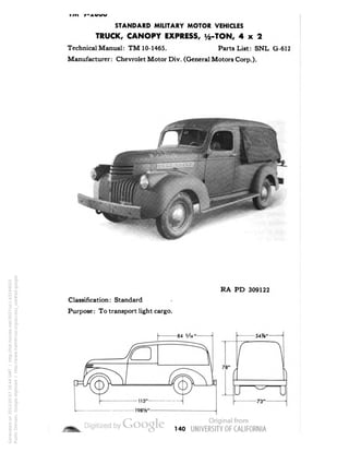 STANDARD MILITARY MOTOR VEHICLES 
TRUCK, CANOPY EXPRESS, 1/2-TON, 4x2 
Technical Manual: TM 10-1465. Parts List: SNL G-612 
Manufacturer: Chevrolet Motor Div. (General Motors Corp.). 
RA PD 309122 
Classification: Standard 
Purpose: To transport light cargo. 
140 
Generated on 2013-05-07 16:44 GMT / http://hdl.handle.net/2027/uc1.b3244022 
Public Domain, Google-digitized / http://www.hathitrust.org/access_use#pd-google 
 