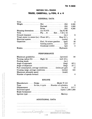 TM 9-2800 
SECTION VIII-TRUCKS 
TRUCK, CARRYALL, i/2-TON, 4x4 
GENERAL DATA 
Crew 2 
Weight Net (Ib) 3,595 
Payload (Ib) 1,000 
Gross (Ib) 4,595 
Shipping dimensions (cu ft) 673 (sq ft) 96 
Tires Ply ... 8 Size ... 7.50 x 16 
Ground clearance (in.) 9 
Tread, center to center (in.) . Front 59% Rear 61% 
Electrical system (volts) 6 
Capacities Fuel, 70 octane gasoline.... (gal) 18 
Cooling system (qt) 17 
Crankcase (refill) (qt) 5 
Brakes Hydraulic 
PERFORMANCE 
Maximum gradability (percent) 64 
Turning radius (ft) Right 19 Left 24^ 
Fording depth (in.) 
Angle of approach (deg) 62 H 
Angle of departure (deg) 31 V-j 
Fuel consumption, average conditions (miles per gal) 13 
Cruising range, average conditions (miles) 235 
Maximum allowable speed (mph) 
Number of speeds forward 4 
ENGINE 
Manufacturer Dodge Model T-112 
Type In-line, 4 cycle Number of cylinders 6 
Displacement (cu in.) 217.7 
Governed speed (rpm) 1,200-1,900 
Brake horsepower 
Ignition type Battery 
ADDITIONAL DATA 
Generated on 2013-05-07 16:41 GMT / http://hdl.handle.net/2027/uc1.b3244022 
Public Domain, Google-digitized / http://www.hathitrust.org/access_use#pd-google 
 