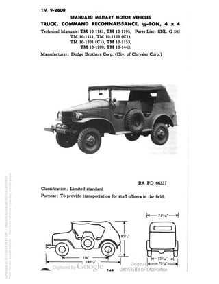 TM 9-28OO 
STANDARD MILITARY MOTOR VEHICLES 
TRUCK, COMMAND RECONNAISSANCE, i/2-TON, 4x4 
Technical Manuals: TM 10-1181, TM 10-1195, Parts List: SNL G-505 
TM 10-1211, TM 10-1123 (Cl), 
TM 10-1201 (C1), TM 10-1153, 
TM 10-1209, TM 10-1443. 
Manufacturer: Dodge Brothers Corp. (Div. of Chrysler Corp.) 
RA PD 66337 
Classification: Limited standard 
Purpose: To provide transportation for staff officers in the field. 
75%" 
Generated on 2013-05-07 16:41 GMT / http://hdl.handle.net/2027/uc1.b3244022 
Public Domain, Google-digitized / http://www.hathitrust.org/access_use#pd-google 
 