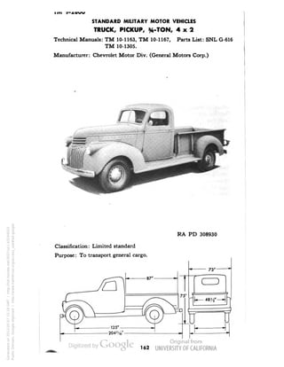 STANDARD MILITARY MOTOR VEHICLES 
TRUCK, PICKUP, %-TON, 4x2 
Technical Manuals: TM 10-1163, TM 10-1167, Parts List: SNL G-616 
TM 10-1305. 
Manufacturer: Chevrolet Motor Div. (General Motors Corp.) 
RA PD 308930 
Classification: Limited standard 
Purpose: To transport general cargo. 
162 
Generated on 2013-05-07 15:18 GMT / http://hdl.handle.net/2027/uc1.b3244022 
Public Domain, Google-digitized / http://www.hathitrust.org/access_use#pd-google 
 