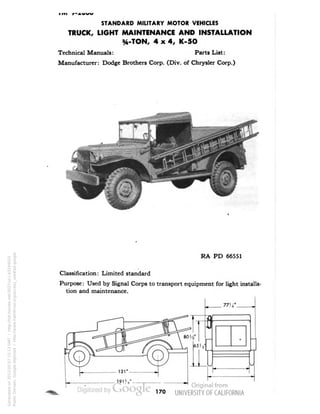 STANDARD MILITARY MOTOR VEHICLES 
TRUCK, LIGHT MAINTENANCE AND INSTALLATION 
3,4-TON, 4x4, K-5O 
Technical Manuals: Parts List: 
Manufacturer: Dodge Brothers Corp. (Div. of Chrysler Corp.) 
RA PD 66551 
Classification: Limited standard 
Purpose: Used by Signal Corps to transport equipment for light installa-tion 
and maintenance. 
170 
Generated on 2013-05-07 15:13 GMT / http://hdl.handle.net/2027/uc1.b3244022 
Public Domain, Google-digitized / http://www.hathitrust.org/access_use#pd-google 
 