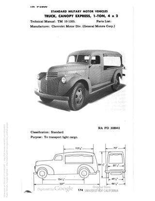STANDARD MILITARY MOTOR VEHICLES 
TRUCK, CANOPY EXPRESS, 1-TON, 4x2 
Technical Manual: TM 10-1305. Parts List: 
Manufacturer: Chevrolet Motor Div. (General Motors Corp.) 
RA PD 308942 
Classification: Standard 
Purpose: To transport light cargo. 
Generated on 2013-05-07 15:09 GMT / http://hdl.handle.net/2027/uc1.b3244022 
Public Domain, Google-digitized / http://www.hathitrust.org/access_use#pd-google 
 