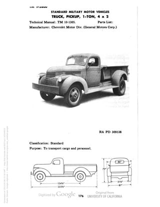 STANDARD MILITARY MOTOR VEHICLES 
TRUCK, PICKUP, 1-TON, 4x2 
Technical Manual: TM 10-1305. Parts List: 
Manufacturer: Chevrolet Motor Div. (General Motors Corp.) 
RA PD 309128 
Classification: Standard 
Purpose: To transport cargo and personnel. 
176 
Generated on 2013-05-08 15:16 GMT / http://hdl.handle.net/2027/uc1.b3244022 
Public Domain, Google-digitized / http://www.hathitrust.org/access_use#pd-google 
 