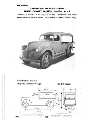 TM 9-2800 
STANDARD MILITARY MOTOR VEHICLES 
TRUCK, CANOPY EXPRESS, H/2-TON, 4x2 
Technical Manuals: TM 10-1305, TM 10-1465. Parts List: SNL G-617 
Manufacturer: Chevrolet Motor Div. (Division of General Motors Corp.). 
Classification: Standard 
Purpose: To transport cargo. 
RA PD 308942 
182 
Generated on 2013-05-08 12:06 GMT / http://hdl.handle.net/2027/uc1.b3244022 
Public Domain, Google-digitized / http://www.hathitrust.org/access_use#pd-google 
 