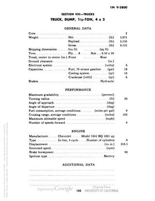 TM 9-2800 
SECTION VIII-TRUCKS 
TRUCK, DUMP, 1 i/2-TON, 4x2 
GENERAL DATA 
Crew 2 
Weight Net (Ib) 5,975 
Payload (Ib) 3,150 
Gross (Ib) 9,125 
Shipping dimensions Xcu ft) (sq ft) 
Tires Ply... 8 Size . . .6.50 x 20 
Tread, center to center (in.).Front Rear 
Ground clearance , (in.) 
Electrical system (volts) 6 
Capacities Fuel, 70 octane gasoline.... (gal) 18 
Cooling system (qt) 16 
Crankcase (refill) (qt) 6 
Brakes Hydraulic 
PERFORMANCE 
Maximum gradability (percent) 
Turning radius (ft) 26 
Angle of approach (deg) 
Angle of departure (deg) 
Fuel consumption, average conditions (miles per gal) 9 
Cruising range, average conditions (miles) 162 
Maximum allowable speed (mph) 
Number of speeds forward 4 
ENGINE 
Manufacturer Chevrolet Model 1942 BQ 1001 up 
Type In-line, 4 cycle Number of cylinders 6 
Displacement (cu in.) 216.5 
Governed speed (rpm) 
Brake horsepower 90 
Ignition type Battery 
ADDITIONAL DATA 
185 
Generated on 2013-05-08 15:02 GMT / http://hdl.handle.net/2027/uc1.b3244022 
Public Domain, Google-digitized / http://www.hathitrust.org/access_use#pd-google 
 