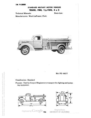 TM 9-2800 
STANDARD MILITARY MOTOR VEHICLES 
TRUCK, FIRE, 1^-TON, 4x2 
Technical Manuals: Parts List: 
Manufacturers: Ward-LaFrance; Ford. 
RA PD 66577 
Classification: Standard 
Purpose: Used by Corps of Engineers to transport fire-fighting and pump-ing 
equipment. 
186 
Generated on 2013-05-08 15:02 GMT / http://hdl.handle.net/2027/uc1.b3244022 
Public Domain, Google-digitized / http://www.hathitrust.org/access_use#pd-google 
 