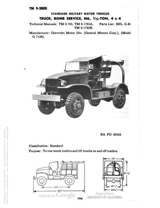TM 9-2800 
STANDARD MILITARY MOTOR VEHICLES 
TRUCK, BOMB SERVICE, M6, li/2-TON, 4x4 
Technical Manuals: TM 9-765, TM 9-1765A, Parts List: SNL G-85 
TM 9-1765B. 
Manufacturer: Chevrolet Motor Div. (General Motors Corp.), (Model 
G 7128). 
RA PD 66563 
Classification: Standard 
Purpose: To tow bomb trailers and lift bombs on and off trailers. 
72' — 
194 
Generated on 2013-05-08 14:59 GMT / http://hdl.handle.net/2027/uc1.b3244022 
Public Domain, Google-digitized / http://www.hathitrust.org/access_use#pd-google 
 