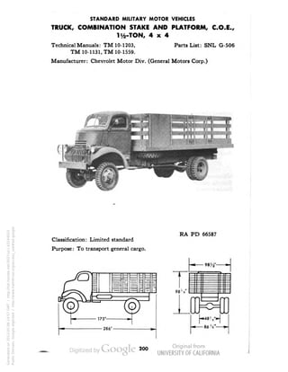 STANDARD MILITARY MOTOR VEHICLES 
TRUCK, COMBINATION STAKE AND PLATFORM, C.O.E., 
Hi-TON, 4x4 
Technical Manuals: TM 10-1203, Parts List: SNL G-506 
TM 10-1131, TM 10-1559. 
Manufacturer: Chevrolet Motor Div. (General Motors Corp.) 
Classification: Limited standard 
Purpose: To transport general cargo. 
RA PD 66587 
98 V 
-• 487/* 
86 'i"- 
200 
Generated on 2013-05-08 14:57 GMT / http://hdl.handle.net/2027/uc1.b3244022 
Public Domain, Google-digitized / http://www.hathitrust.org/access_use#pd-google 
 