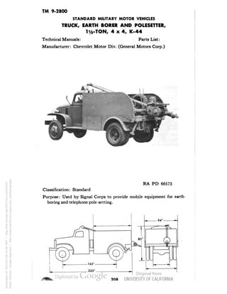 TM 9-2800 
STANDARD MILITARY MOTOR VEHICLES 
TRUCK, EARTH BORER AND POLESETTER, 
li/2-TON, 4x4, K-44 
Technical Manuals: Parts List: 
Manufacturer: Chevrolet Motor Div. (General Motors Corp.) 
RA PD 66573 
Classification: Standard 
Purpose: Used by Signal Corps to provide mobile equipment for earth-boring 
and telephone pole-setting. 
208 
Generated on 2013-05-08 14:46 GMT / http://hdl.handle.net/2027/uc1.b3244022 
Public Domain, Google-digitized / http://www.hathitrust.org/access_use#pd-google 
 