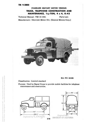TM 9-2800 
STANDARD MILITARY MOTOR VEHICLES 
TRUCK, TELEPHONE CONSTRUCTION AND 
MAINTENANCE, iy2-TON, 4x4, K-43 
Technical Manual: TM 10-1203. Parts List: 
Manufacturer: Chevrolet Motor Div. (General Motors Corp.) 
RA PD 66589 
Classification: Limited standard 
Purpose: Used by Signal Corps to provide mobile facilities for telephone 
maintenance and construction. 
218 
Generated on 2013-05-08 14:42 GMT / http://hdl.handle.net/2027/uc1.b3244022 
Public Domain, Google-digitized / http://www.hathitrust.org/access_use#pd-google 
 