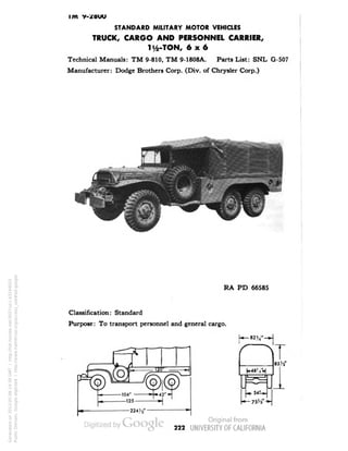 IIVI V-/BUU 
STANDARD MILITARY MOTOR VEHICLES 
TRUCK, CARGO AND PERSONNEL CARRIER, 
li/2-TON, 6x6 
Technical Manuals: TM 9-810, TM 9-1808A. Parts List: SNL G-507 
Manufacturer: Dodge Brothers Corp. (Div. of Chrysler Corp.) 
RA PD 66585 
Classification: Standard 
Purpose: To transport personnel and general cargo. 
85 W 
222 
Generated on 2013-05-08 14:39 GMT / http://hdl.handle.net/2027/uc1.b3244022 
Public Domain, Google-digitized / http://www.hathitrust.org/access_use#pd-google 
 