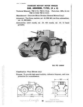 STANDARD MILITARY MOTOR VEHICLES 
CAR, ARMORED, T17E2, (4 x 4) 
Technical Manuals: TM 9-741, TM 9-1741A, Parts List: SNL G-122 
TM 9-1741B, TM 9-1741C. 
Manufacturer: Chevrolet Motor Division (General Motors Corp.) 
Armament: Two Guns, machine, cal. .50, HB, M2; one Gun, submachine, 
cal. .45, M1928A1. 
Ammunition: 2,610 rounds, cal. .50; 450 rounds, cal. .45; 12 hand 
grenades. 
RA PD 308900 
Classification: None (British only) 
Purpose: To provide high speed mobility, defensive firepower, and crew 
protection for reconnaissance. 
106° 
9 9 
20 
Generated on 2013-05-07 09:51 GMT / http://hdl.handle.net/2027/uc1.b3244022 
Public Domain, Google-digitized / http://www.hathitrust.org/access_use#pd-google 
 