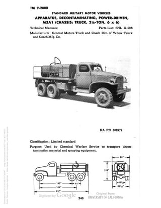 TM 9-2800 
STANDARD MILITARY MOTOR VEHICLES 
APPARATUS, DECONTAMINATING, POWER-DRIVEN, 
M3A1 (CHASSIS: TRUCK, 2^-TON, 6x6) 
Technical Manuals: Parts List: SNL G-508 
Manufacturer: General Motors Truck and Coach Div. of Yellow Truck 
and Coach Mfg. Co. 
RA PD 308979 
Classification: Limited standard 
Purpose: Used by Chemical Warfare Service to transport decon-tamination 
material and spraying equipment. 
240 
Generated on 2013-05-08 07:43 GMT / http://hdl.handle.net/2027/uc1.b3244022 
Public Domain, Google-digitized / http://www.hathitrust.org/access_use#pd-google 
 