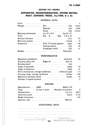 TM 9-2800 
SECTION VIII-TRUCKS 
APPARATUS, DECONTAMINATING, POWER DRIVEN, 
M3A1 (CHASSIS: TRUCK, 2y2-TON, 6x6) 
GENERAL DATA 
Crew 4 
Weight Net (Ib) 9,910 
Payload (Ib) 5,000 
Gross (Ib) 14,910 
Shipping dimensions (cu ft) 1,414 (sq ft) 157 
Tires Ply... 8 Size... 7.50 x 20 
Ground clearance (in.) 10 
Electrical system (volts) 6 
Capacities Fuel, 70 octane gasoline.... (gal) 40 
Cooling system (qt) 19 
Crankcase (refill) (qt) 11 
Brakes Hydraulic 
PERFORMANCE 
Maximum gradability (percent) 65 
Turning radius (ft) Right 34 Left 35 
Fording depth (in) 
Angle of approach (deg) 54 
Angle of departure (deg) 37 
Fuel consumption, average conditions (miles per gal) 7.5 
Cruising range, average conditions (miles) 240 
Maximum allowable speed (mph) 45 
Number of speeds forward 5 
ENGINE 
Manufacturer GMC Model 270 
Type In-line, 4 cycle Number of cylinders 6 
Displacement (cu in.) 269.5 
Governed speed (rpm) 2,750 
Brake horsepower 104 
Ignition, type Battery 
ADDITIONAL DATA 
241 
Generated on 2013-05-08 07:43 GMT / http://hdl.handle.net/2027/uc1.b3244022 
Public Domain, Google-digitized / http://www.hathitrust.org/access_use#pd-google 
 