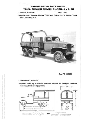 STANDARD MILITARY MOTOR VEHICLES 
TRUCK, CHEMICAL SERVICE, 2y2-TON, 6 x 6, Ml 
Technical Manuals: Parts List: 
Manufacturer: General Motors Truck and Coach Div. of Yellow Truck 
and Coach Mfg. Co. 
RA PD 308980 
Classification: Standard 
Purpose: Used by Chemical Warfare Service to transport chemical 
handling tools and equipment. 
250 
Generated on 2013-05-08 07:45 GMT / http://hdl.handle.net/2027/uc1.b3244022 
Public Domain, Google-digitized / http://www.hathitrust.org/access_use#pd-google 
 
