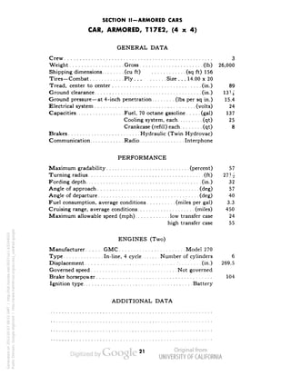 SECTION II-ARMORED CARS 
CAR, ARMORED, T17E2, (4 x 4) 
GENERAL DATA 
Crew 3 
Weight Gross (Ib) 26,000 
Shipping dimensions (cu ft) (sq ft) 156 
Tires—Combat Ply Size ... 14.00 x 20 
Tread, center to center (in.) 89 
Ground clearance (in.) 13J^ 
Ground pressure—at 4-inch penetration (Ibs per sq in.) 15.4 
Electrical system : (volts) 24 
Capacities Fuel, 70 octane gasoline (gal) 137 
Cooling system, each (qt) 25 
Crankcase (refill) each (qt) 8 
Brakes Hydraulic (Twin Hydrovac) 
Communication Radio Interphone 
PERFORMANCE 
Maximum gradability (percent) 57 
Turning radius (ft) 27H 
Fording depth (in.) 32 
Angle of approach (deg) 57 
Angle of departure (deg) 40 
Fuel consumption, average conditions (miles per gal) 3.3 
Cruising range, average conditions (miles) 450 
Maximum allowable speed (mph) low transfer case 24 
high transfer case 55 
ENGINES (Two) 
Manufacturer GMC Model 270 
Type In-line, 4 cycle Number of cylinders 6 
Displacement • (in.) 269.5 
Governed speed Not governed 
Brake horsepow er 104 
Ignition type Battery 
ADDITIONAL DATA 
Generated on 2013-05-07 09:51 GMT / http://hdl.handle.net/2027/uc1.b3244022 
Public Domain, Google-digitized / http://www.hathitrust.org/access_use#pd-google 
 