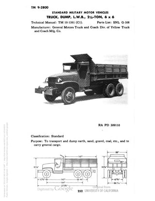 TM 9-2800 
STANDARD MILITARY MOTOR VEHICLES 
TRUCK, DUMP, L.W.B., 2^-TON, 6x6 
Technical Manual: TM 10-1261 (Cl). Parts List: SNL G-508 
Manufacturer: General Motors Truck and Coach Div. of Yellow Truck 
and Coach Mfg. Co. 
RA PD 309110 
Classification: Standard 
Purpose: To transport and dump earth, sand, gravel, coal, etc., and to 
carry general cargo. 
252 
Generated on 2013-05-08 07:46 GMT / http://hdl.handle.net/2027/uc1.b3244022 
Public Domain, Google-digitized / http://www.hathitrust.org/access_use#pd-google 
 