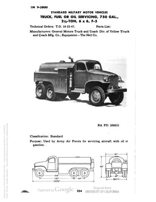 TWl 9-2800 
STANDARD MILITARY MOTOR VEHICLES 
TRUCK, FUEL OR OIL SERVICING, 75O GAL., 
2V&-TON, 6x6, F-3 
Technical Orders: T.O. 19-25-47. Parts List: 
Manufacturers: General Motors Truck and Coach Div. of Yellow Truck 
and Coach Mfg. Co.; Equipment—The Heil Co. 
RA PD 309031 
Classification: Standard 
Purpose: Used by Army Air Forces for servicing aircraft with oil or 
gasoline. 
254 
Generated on 2013-05-08 07:46 GMT / http://hdl.handle.net/2027/uc1.b3244022 
Public Domain, Google-digitized / http://www.hathitrust.org/access_use#pd-google 
 