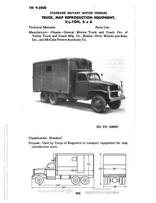 TM 9-2800 
STANDARD MILITARY MOTOR VEHICLES 
TRUCK, MAP REPRODUCTION EQUIPMENT, 
21/2-TON, 6x6 
Technical Manuals: Parts List: 
Manufacturer: Chassis—General Motors Truck and Coach Div. of 
Yellow Truck and Coach Mfg. Co.; Bodies—Peter Wendel and Sons, 
Inc., and McCabe Powers Autobody Co. 
RA PD 308994 
Classification: Standard 
Purpose: Used by Corps of Engineers to transport equipment for map 
reproduction units. 
T 
-90"- 
-96" 
256 
Generated on 2013-05-08 07:47 GMT / http://hdl.handle.net/2027/uc1.b3244022 
Public Domain, Google-digitized / http://www.hathitrust.org/access_use#pd-google 
 
