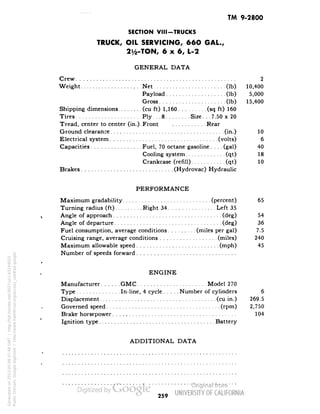 TM 9-2800 
SECTION VIII-TRUCKS 
TRUCK, OIL SERVICING, 66O GAL., 
2^-TON, 6x6, L-2 
GENERAL DATA 
Crew 2 
Weight Net (Ib) 10,400 
Payload (Ib) 5,000 
Gross (Ib) 15,400 
Shipping dimensions (cu ft) 1,160 (sq ft) 160 
Tires Ply. . .8 Size. . .7.50 x 20 
Tread, center to center (in.).Front Rear 
Ground clearance (in.) 10 
Electrical system (volts) 6 
Capacities Fuel, 70 octane gasoline.... (gal) 40 
Cooling system (qt) 18 
Crankcase (refill) (qt) 10 
Brakes (Hydrovac) Hydraulic 
PERFORMANCE 
Maximum gradability (percent) 65 
Turning radius (ft) Right 34 Left 35 
Angle of approach (deg) 54 
Angle of departure (deg) 36 
Fuel consumption, average conditions (miles per gal) 7.5 
Cruising range, average conditions (miles) 240 
Maximum allowable speed (mph) 45 
Number of speeds forward 
ENGINE 
Manufacturer CMC Model 270 
Type In-line, 4 cycle Number of cylinders 6 
Displacement (cu in.) 269.5 
Governed speed (rpm) 2,750 
Brake horsepower 104 
Ignition type Battery 
ADDITIONAL DATA 
259 
Generated on 2013-05-08 07:48 GMT / http://hdl.handle.net/2027/uc1.b3244022 
Public Domain, Google-digitized / http://www.hathitrust.org/access_use#pd-google 
 