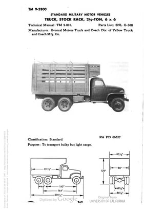TM 9-2800 
STANDARD MILITARY MOTOR VEHICLES 
TRUCK, STOCK RACK, 2i/2-TON, 6x6 
Technical Manual: TM 9-801. Parts List: SNL G-508 
Manufacturer: General Motors Truck and Coach Div. of Yellow Truck 
and Coach Mfg. Co. 
Classification: Standard 
Purpose: To transport bulky but light cargo. 
RA PD 66627 
-9014" 
129" 
-80" 
OMB 
Generated on 2013-05-08 08:37 GMT / http://hdl.handle.net/2027/uc1.b3244022 
Public Domain, Google-digitized / http://www.hathitrust.org/access_use#pd-google 
 