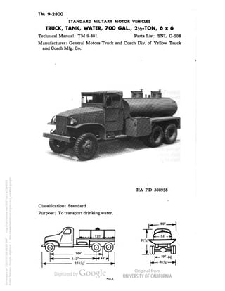 TM 9-2800 
STANDARD MILITARY MOTOR VEHICLES 
TRUCK, TANK, WATER, 7OO GAL., 2^-TON, 6x6 
Technical Manual: TM 9-801. Parts List: SNL G-508 
Manufacturer: General Motors Truck and Coach Div. of Yellow Truck 
and Coach Mfg. Co. 
RA PD 308958 
Classification: Standard 
Purpose: To transport drinking water. 
Generated on 2013-05-08 08:38 GMT / http://hdl.handle.net/2027/uc1.b3244022 
Public Domain, Google-digitized / http://www.hathitrust.org/access_use#pd-google 
 